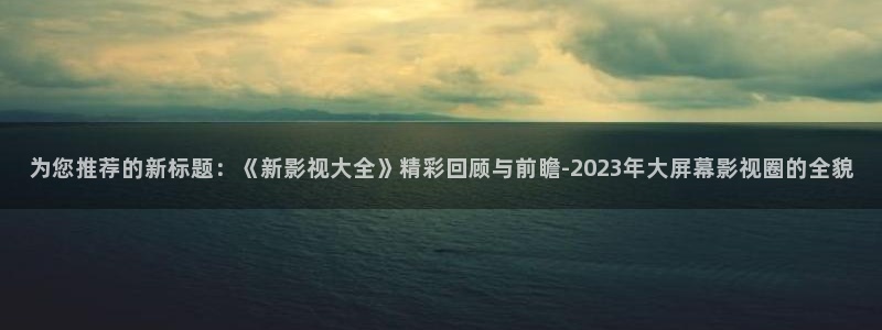 西瓜app免费观看：为您推荐的新标题：《新影视大全》精彩回顾与前瞻-2023年大屏幕影视圈的全貌